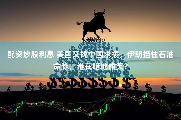 配资炒股利息 美国又找中国求援，伊朗掐住石油命脉，谁在暗地偷笑？