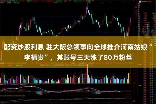 配资炒股利息 驻大阪总领事向全球推介河南姑娘“李福贵”，其账号三天涨了80万粉丝
