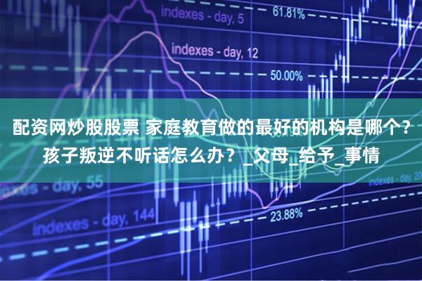 配资网炒股股票 家庭教育做的最好的机构是哪个？孩子叛逆不听话怎么办？_父母_给予_事情