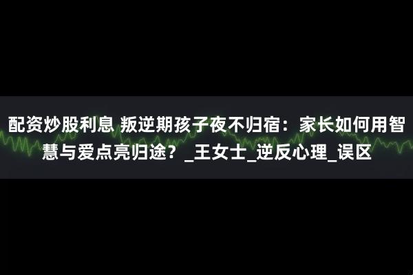 配资炒股利息 叛逆期孩子夜不归宿：家长如何用智慧与爱点亮归途？_王女士_逆反心理_误区