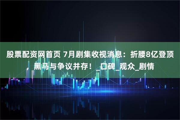 股票配资网首页 7月剧集收视消息：折腰8亿登顶，黑马与争议并存！_口碑_观众_剧情