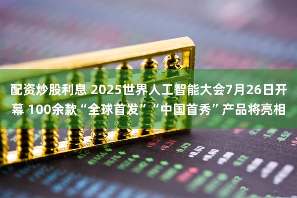 配资炒股利息 2025世界人工智能大会7月26日开幕 100余款“全球首发”“中国首秀”产品将亮相