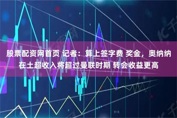 股票配资网首页 记者：算上签字费 奖金，奥纳纳在土超收入将超过曼联时期 转会收益更高