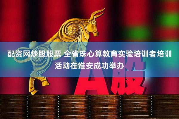 配资网炒股股票 全省珠心算教育实验培训者培训活动在淮安成功举办