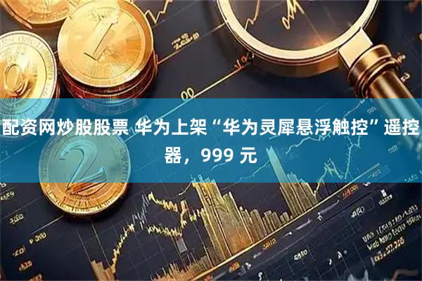配资网炒股股票 华为上架“华为灵犀悬浮触控”遥控器，999 元
