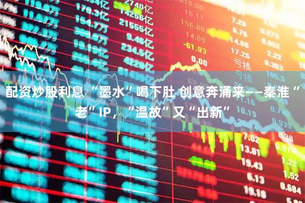 配资炒股利息 “墨水”喝下肚 创意奔涌来——秦淮“老”IP，“温故”又“出新”