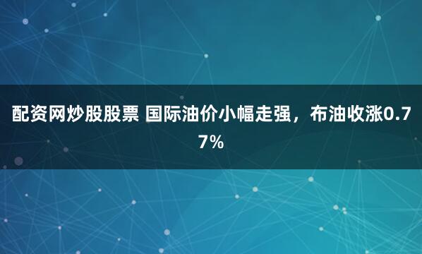 配资网炒股股票 国际油价小幅走强，布油收涨0.77%