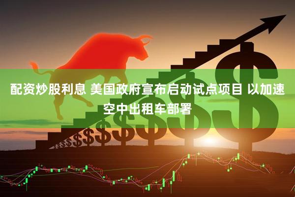配资炒股利息 美国政府宣布启动试点项目 以加速空中出租车部署