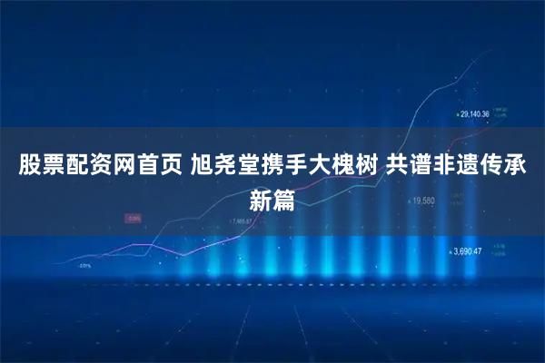 股票配资网首页 旭尧堂携手大槐树 共谱非遗传承新篇