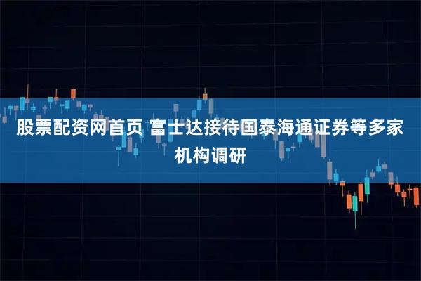 股票配资网首页 富士达接待国泰海通证券等多家机构调研