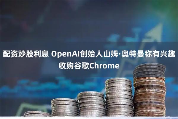 配资炒股利息 OpenAI创始人山姆·奥特曼称有兴趣收购谷歌Chrome