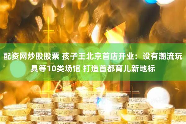 配资网炒股股票 孩子王北京首店开业：设有潮流玩具等10类场馆 打造首都育儿新地标