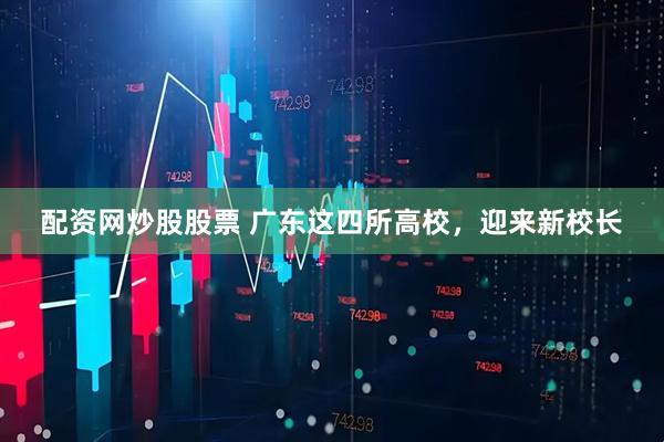 配资网炒股股票 广东这四所高校，迎来新校长
