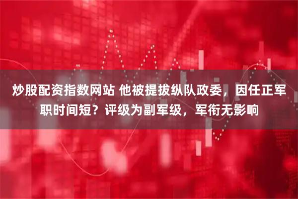 炒股配资指数网站 他被提拔纵队政委，因任正军职时间短？评级为副军级，军衔无影响