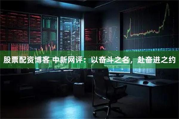 股票配资博客 中新网评：以奋斗之名，赴奋进之约