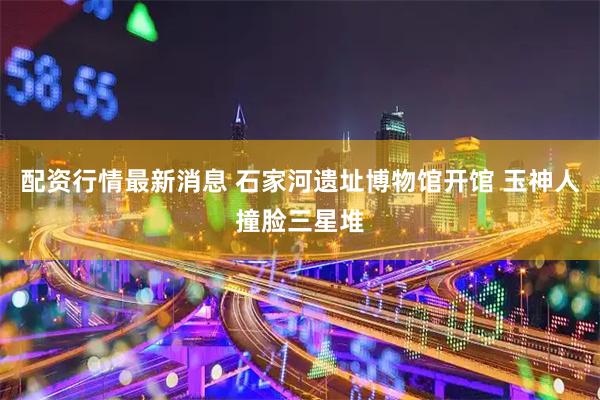 配资行情最新消息 石家河遗址博物馆开馆 玉神人撞脸三星堆