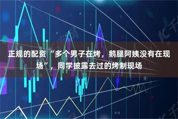 正规的配资 “多个男子在烤，鹅腿阿姨没有在现场”，同学披露去过的烤制现场