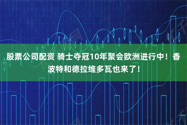 股票公司配资 骑士夺冠10年聚会欧洲进行中！香波特和德拉维多瓦也来了！
